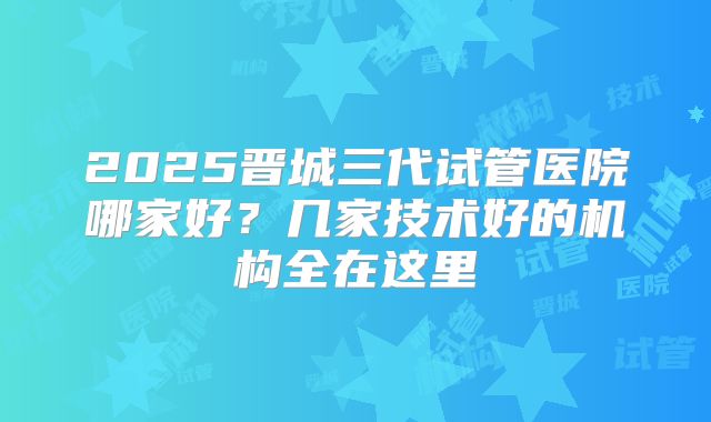 2025晋城三代试管医院哪家好？几家技术好的机构全在这里