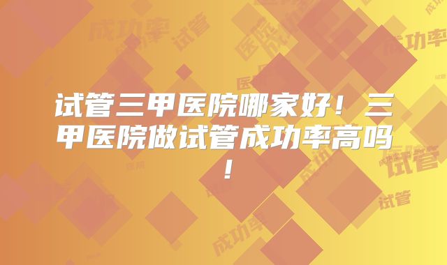 试管三甲医院哪家好！三甲医院做试管成功率高吗！