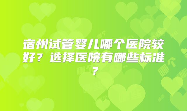 宿州试管婴儿哪个医院较好？选择医院有哪些标准？