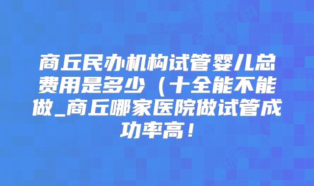 商丘民办机构试管婴儿总费用是多少（十全能不能做_商丘哪家医院做试管成功率高！