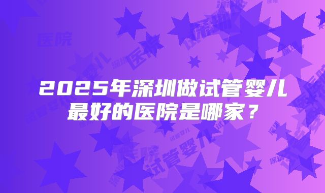 2025年深圳做试管婴儿最好的医院是哪家？