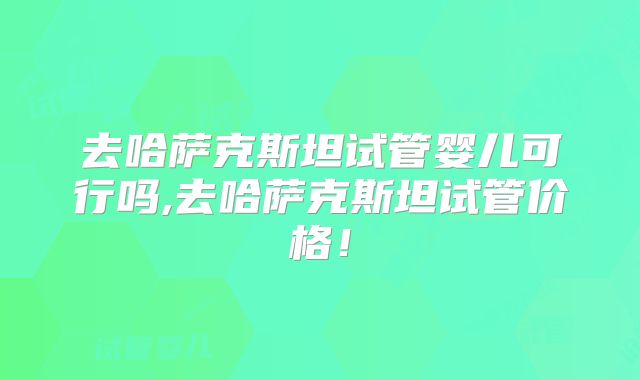 去哈萨克斯坦试管婴儿可行吗,去哈萨克斯坦试管价格!
