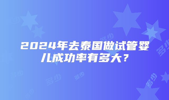 2024年去泰国做试管婴儿成功率有多大？