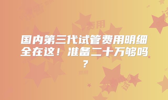 国内第三代试管费用明细全在这！准备二十万够吗？