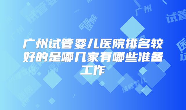 广州试管婴儿医院排名较好的是哪几家有哪些准备工作