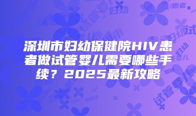 深圳市妇幼保健院HIV患者做试管婴儿需要哪些手续？2025最新攻略