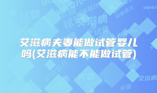 艾滋病夫妻能做试管婴儿吗(艾滋病能不能做试管)