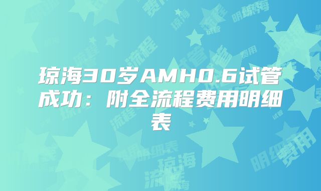 琼海30岁AMH0.6试管成功:附全流程费用明细表
