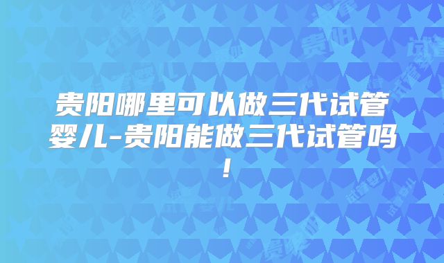 贵阳哪里可以做三代试管婴儿-贵阳能做三代试管吗！