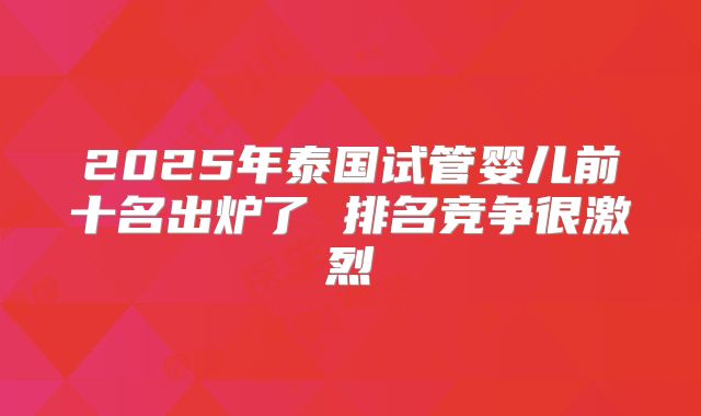2025年泰国试管婴儿前十名出炉了 排名竞争很激烈