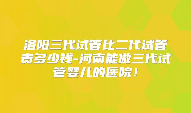 洛阳三代试管比二代试管贵多少钱-河南能做三代试管婴儿的医院！