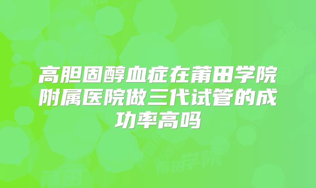 高胆固醇血症在莆田学院附属医院做三代试管的成功率高吗