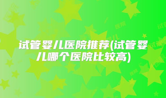 试管婴儿医院推荐(试管婴儿哪个医院比较高)
