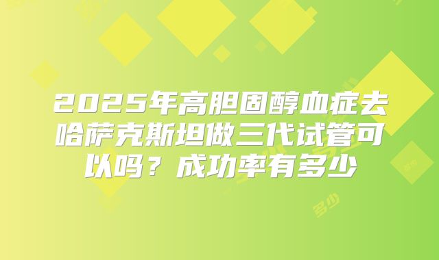 2025年高胆固醇血症去哈萨克斯坦做三代试管可以吗?成功率有多少