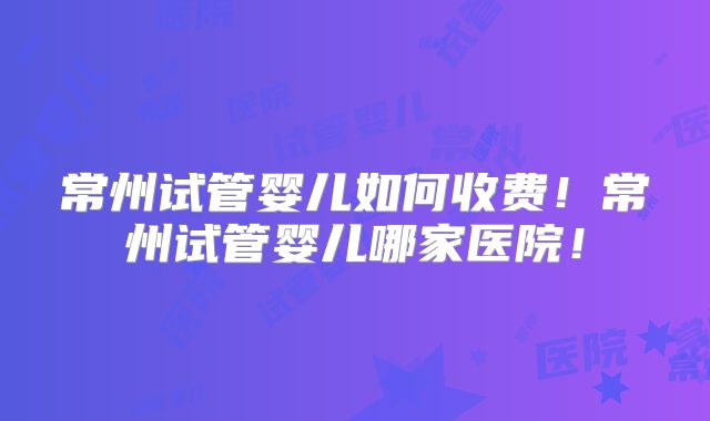 常州试管婴儿如何收费!常州试管婴儿哪家医院!