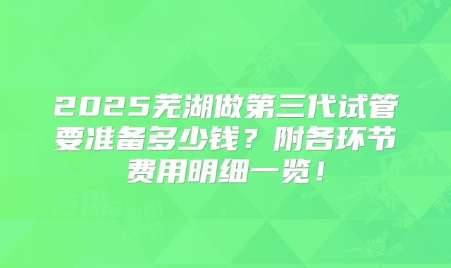 2025芜湖做第三代试管要准备多少钱？附各环节费用明细一览！