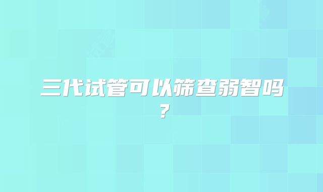 三代试管可以筛查弱智吗？