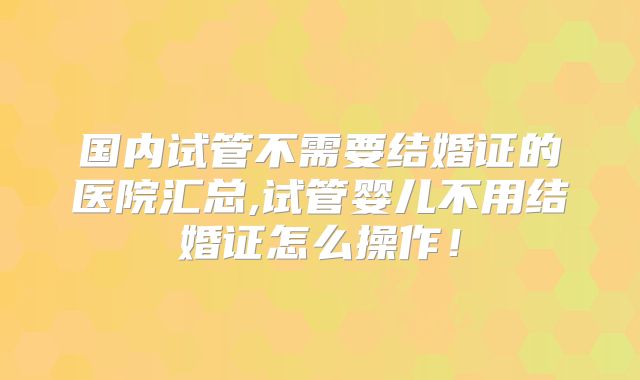 国内试管不需要结婚证的医院汇总,试管婴儿不用结婚证怎么操作！