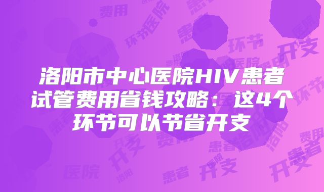 洛阳市中心医院HIV患者试管费用省钱攻略：这4个环节可以节省开支