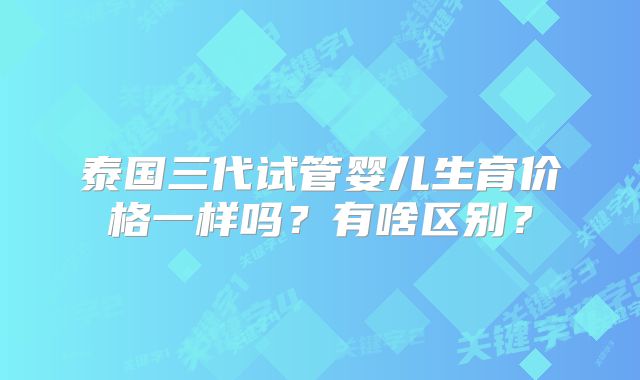 泰国三代试管婴儿生育价格一样吗?有啥区别?