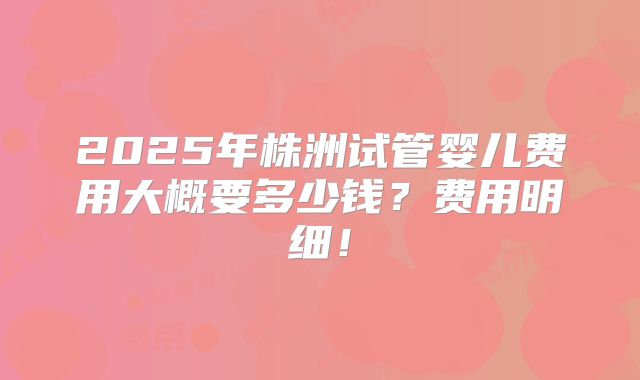 2025年株洲试管婴儿费用大概要多少钱？费用明细！