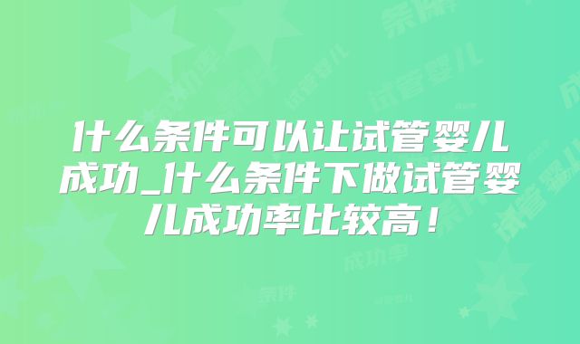 什么条件可以让试管婴儿成功_什么条件下做试管婴儿成功率比较高!