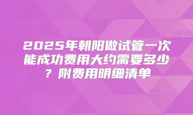 2025年朝阳做试管一次能成功费用大约需要多少？附费用明细清单
