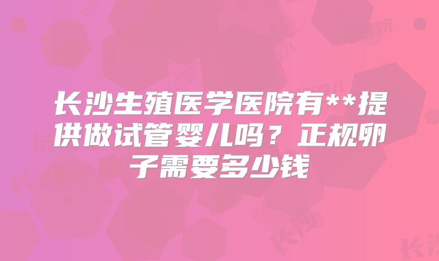 长沙生殖医学医院有**提供做试管婴儿吗？正规卵子需要多少钱