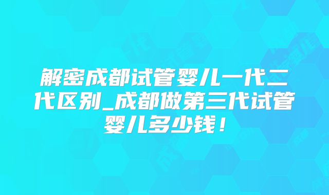 解密成都试管婴儿一代二代区别_成都做第三代试管婴儿多少钱！