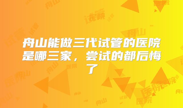 舟山能做三代试管的医院是哪三家，尝试的都后悔了