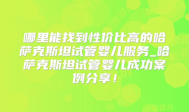 哪里能找到性价比高的哈萨克斯坦试管婴儿服务_哈萨克斯坦试管婴儿成功案例分享!