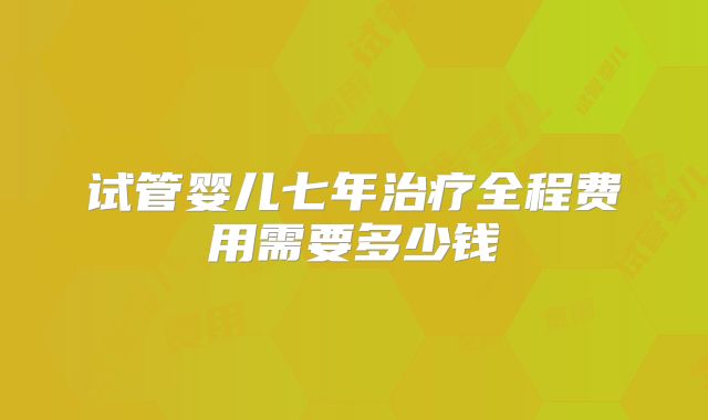 试管婴儿七年治疗全程费用需要多少钱