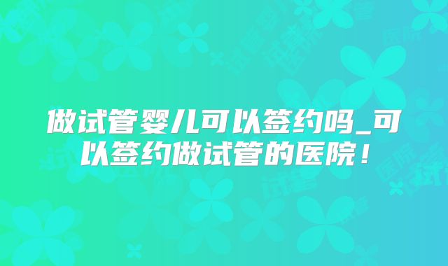 做试管婴儿可以签约吗_可以签约做试管的医院!