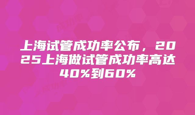 上海试管成功率公布,2025上海做试管成功率高达40%到60%