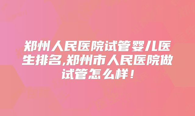 郑州人民医院试管婴儿医生排名,郑州市人民医院做试管怎么样！