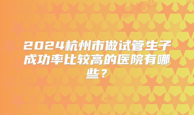 2024杭州市做试管生子成功率比较高的医院有哪些？