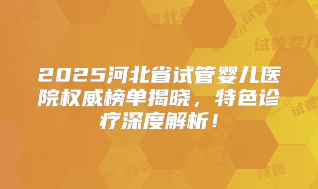 2025河北省试管婴儿医院权威榜单揭晓，特色诊疗深度解析！