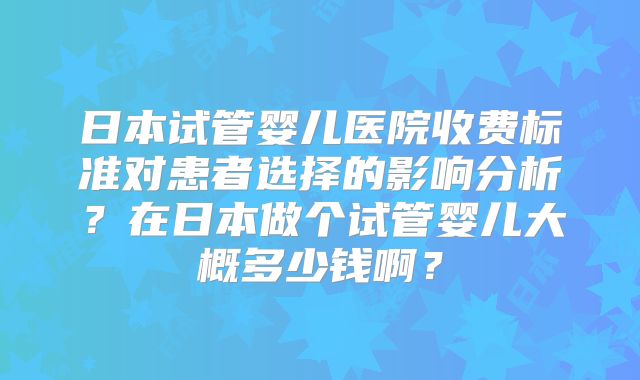 日本试管婴儿医院收费标准对患者选择的影响分析？在日本做个试管婴儿大概多少钱啊？