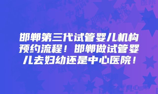 邯郸第三代试管婴儿机构预约流程！邯郸做试管婴儿去妇幼还是中心医院！