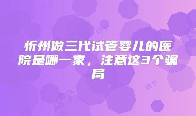 忻州做三代试管婴儿的医院是哪一家,注意这3个骗局