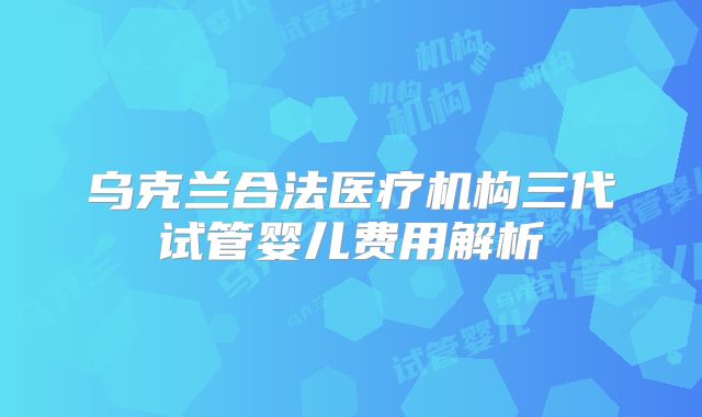 乌克兰合法医疗机构三代试管婴儿费用解析