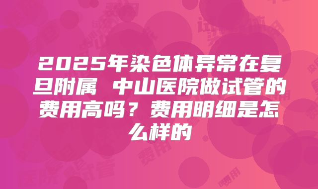 2025年染色体异常在复旦附属 中山医院做试管的费用高吗?费用明细是怎么样的
