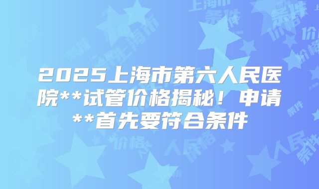 2025上海市第六人民医院**试管价格揭秘！申请**首先要符合条件