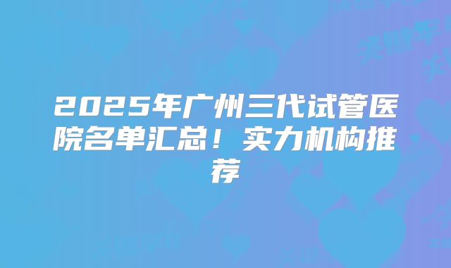 2025年广州三代试管医院名单汇总!实力机构推荐