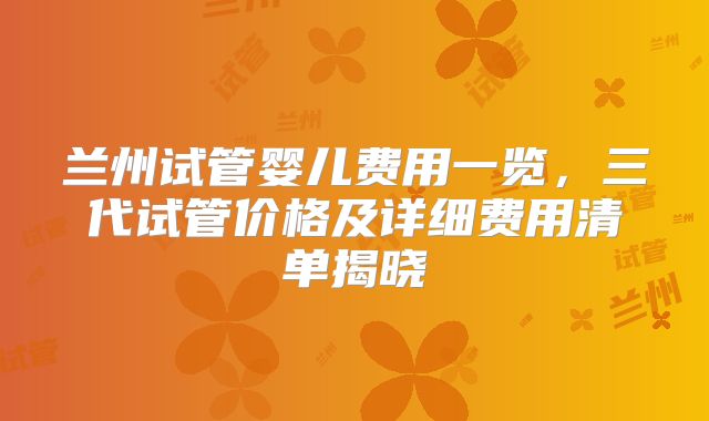 兰州试管婴儿费用一览，三代试管价格及详细费用清单揭晓
