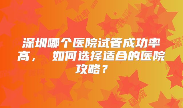 深圳哪个医院试管成功率高， 如何选择适合的医院攻略？