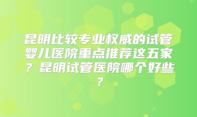 昆明比较专业权威的试管婴儿医院重点推荐这五家?昆明试管医院哪个好些?