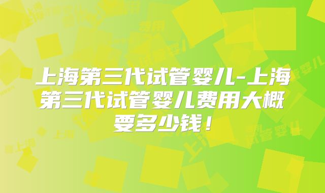 上海第三代试管婴儿-上海第三代试管婴儿费用大概要多少钱！