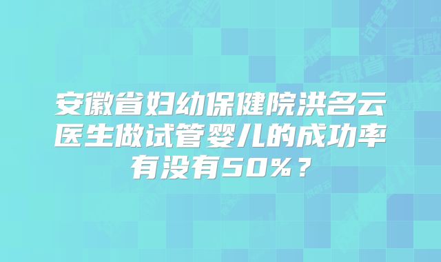 安徽省妇幼保健院洪名云医生做试管婴儿的成功率有没有50%？