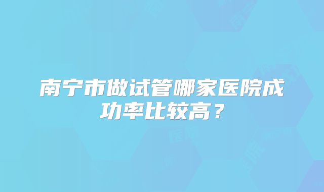 南宁市做试管哪家医院成功率比较高?